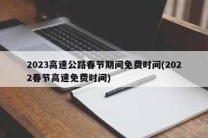2023高速公路春节期间免费时间(2022春节高速免费时间)