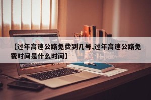 【过年高速公路免费到几号,过年高速公路免费时间是什么时间】