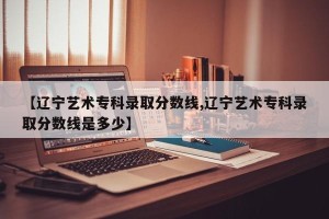 【辽宁艺术专科录取分数线,辽宁艺术专科录取分数线是多少】