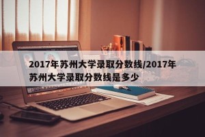 2017年苏州大学录取分数线/2017年苏州大学录取分数线是多少