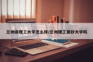 兰州读理工大学怎么样/兰州理工算好大学吗