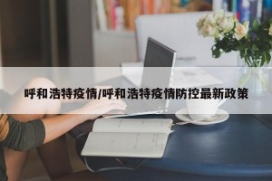呼和浩特疫情/呼和浩特疫情防控最新政策