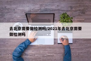 去北京需要做检测吗/2021年去北京需要做检测吗