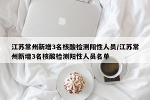 江苏常州新增3名核酸检测阳性人员/江苏常州新增3名核酸检测阳性人员名单