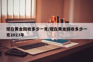 现在黄金回收多少一克/现在黄金回收多少一克2023年