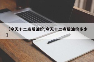 【今天十二点后油价,今天十二点后油价多少】