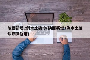 陕西新增2例本土确诊(陕西新增1例本土确诊病例轨迹)