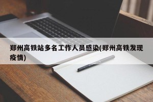 郑州高铁站多名工作人员感染(郑州高铁发现疫情)