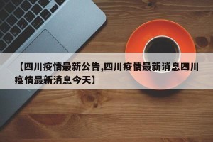 【四川疫情最新公告,四川疫情最新消息四川疫情最新消息今天】