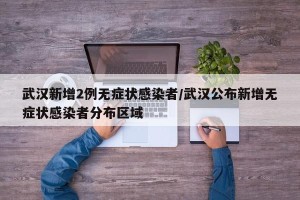 武汉新增2例无症状感染者/武汉公布新增无症状感染者分布区域