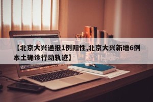 【北京大兴通报1例阳性,北京大兴新增6例本土确诊行动轨迹】
