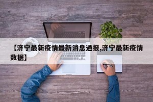【济宁最新疫情最新消息通报,济宁最新疫情数据】