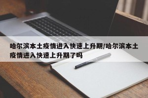 哈尔滨本土疫情进入快速上升期/哈尔滨本土疫情进入快速上升期了吗
