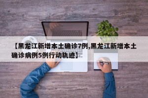 【黑龙江新增本土确诊7例,黑龙江新增本土确诊病例5例行动轨迹】
