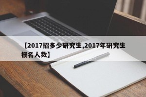【2017招多少研究生,2017年研究生报名人数】