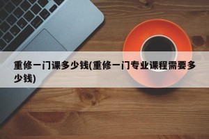 重修一门课多少钱(重修一门专业课程需要多少钱)