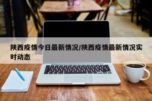 陕西疫情今日最新情况/陕西疫情最新情况实时动态
