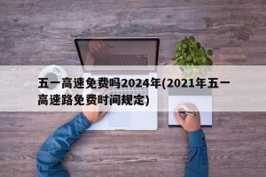 五一高速免费吗2024年(2021年五一高速路免费时间规定)