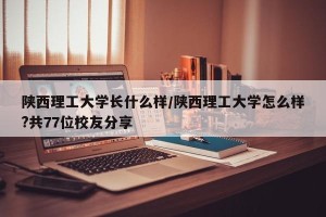陕西理工大学长什么样/陕西理工大学怎么样?共77位校友分享