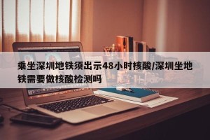 乘坐深圳地铁须出示48小时核酸/深圳坐地铁需要做核酸检测吗