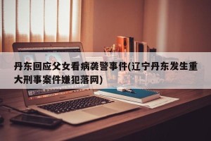 丹东回应父女看病袭警事件(辽宁丹东发生重大刑事案件嫌犯落网)