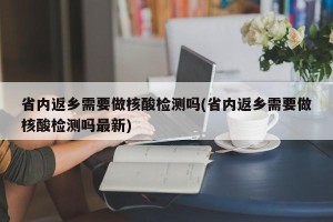 省内返乡需要做核酸检测吗(省内返乡需要做核酸检测吗最新)