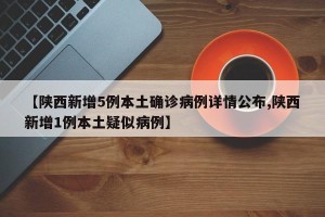 【陕西新增5例本土确诊病例详情公布,陕西新增1例本土疑似病例】