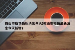 鞍山市疫情最新消息今天(鞍山市疫情最新消息今天新增)