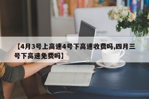 【4月3号上高速4号下高速收费吗,四月三号下高速免费吗】