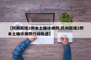 【杭州新增2例本土确诊病例,杭州新增2例本土确诊病例行动轨迹】