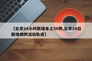 【北京24小时新增本土50例,北京24日新增病例活动轨迹】