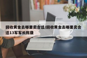 回收黄金去哪里卖合适/回收黄金去哪里卖合适13军军长陈康