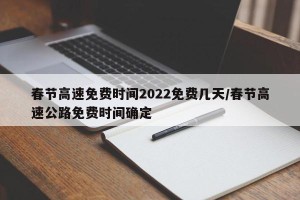 春节高速免费时间2022免费几天/春节高速公路免费时间确定