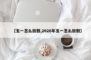 【五一怎么放假,2026年五一怎么放假】