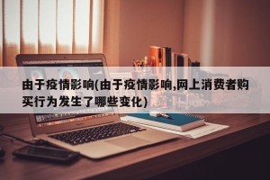 由于疫情影响(由于疫情影响,网上消费者购买行为发生了哪些变化)