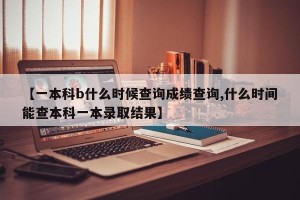 【一本科b什么时候查询成绩查询,什么时间能查本科一本录取结果】
