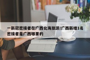 一新冠密接者在广西北海旅游/广西新增1名密接者是广西哪里的