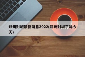 郑州封城最新消息2022(郑州封城了吗今天)