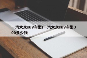一汽大众suv车型/一汽大众suv车型300多少钱