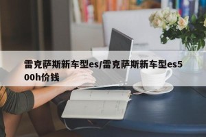 雷克萨斯新车型es/雷克萨斯新车型es500h价钱