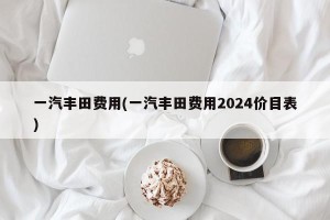 一汽丰田费用(一汽丰田费用2024价目表)