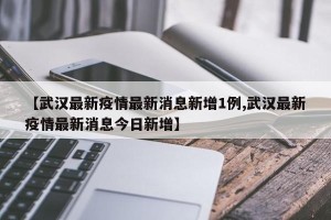【武汉最新疫情最新消息新增1例,武汉最新疫情最新消息今日新增】