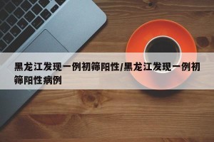 黑龙江发现一例初筛阳性/黑龙江发现一例初筛阳性病例