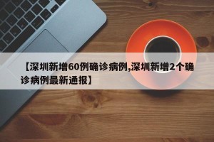 【深圳新增60例确诊病例,深圳新增2个确诊病例最新通报】