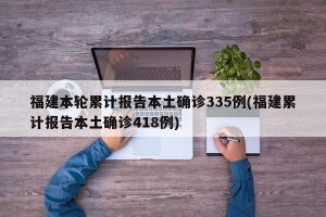 福建本轮累计报告本土确诊335例(福建累计报告本土确诊418例)