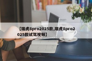 【瑞虎8pro2025款,瑞虎8pro2025款试驾视频】