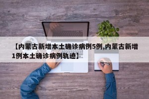 【内蒙古新增本土确诊病例5例,内蒙古新增1例本土确诊病例轨迹】