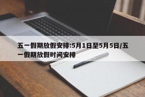 五一假期放假安排:5月1日至5月5日/五一假期放假时间安排