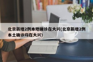 北京新增2例本地确诊在大兴(北京新增2例本土确诊均在大兴)