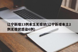辽宁新增13例本土无症状(辽宁新增本土2例无症状感染6例)